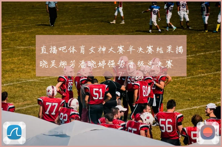 直播吧体育女神大赛半决赛结果揭晓吴柳芳潘晓婷强势晋级总决赛