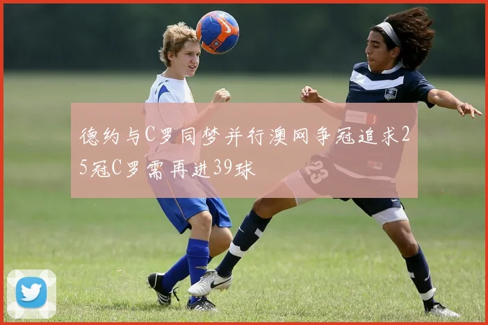 德约与C罗同梦并行澳网争冠追求25冠C罗需再进39球