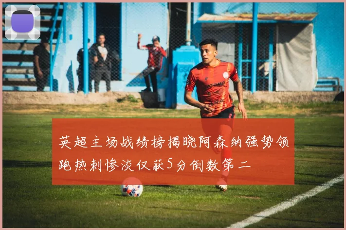 英超主场战绩榜揭晓阿森纳强势领跑热刺惨淡仅获5分倒数第二