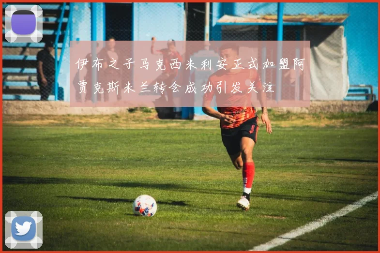 伊布之子马克西米利安正式加盟阿贾克斯米兰转会成功引发关注