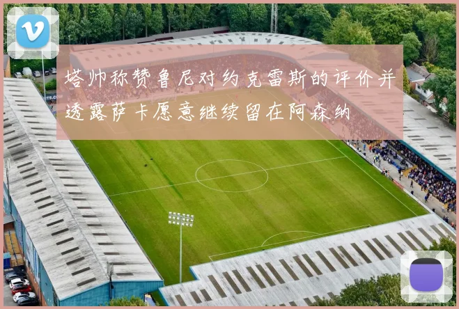 塔帅称赞鲁尼对约克雷斯的评价并透露萨卡愿意继续留在阿森纳